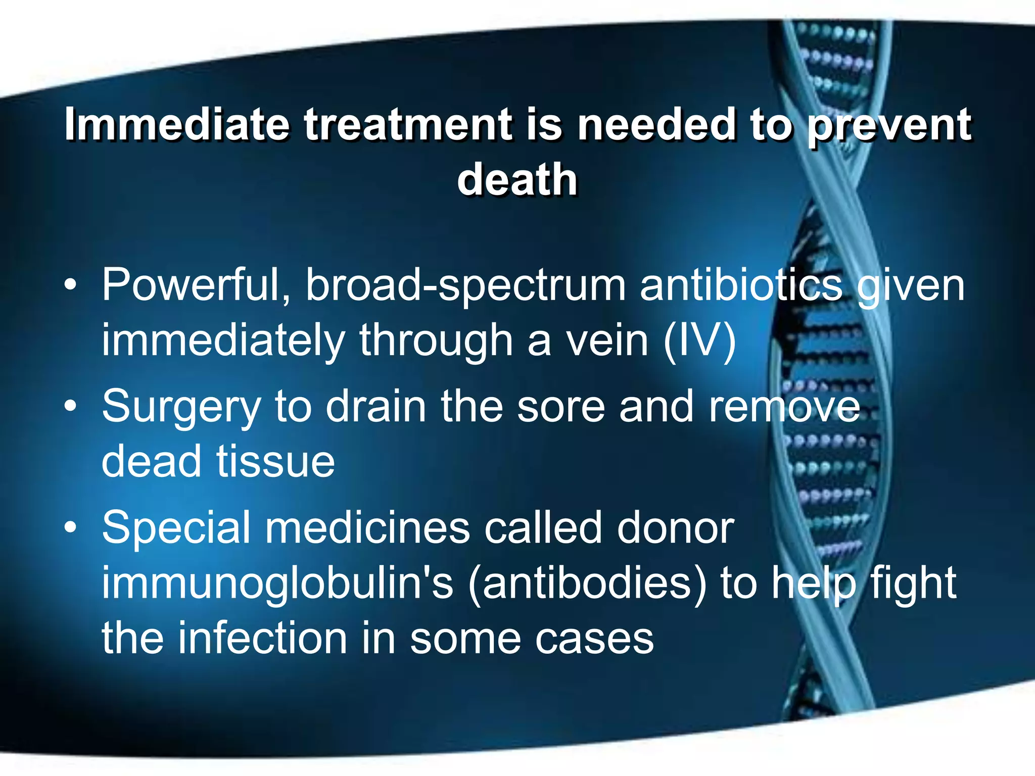 Immediate treatment is needed to prevent
                death

• Powerful, broad-spectrum antibiotics given
  immediately through a vein (IV)
• Surgery to drain the sore and remove
  dead tissue
• Special medicines called donor
  immunoglobulin's (antibodies) to help fight
  the infection in some cases
 
