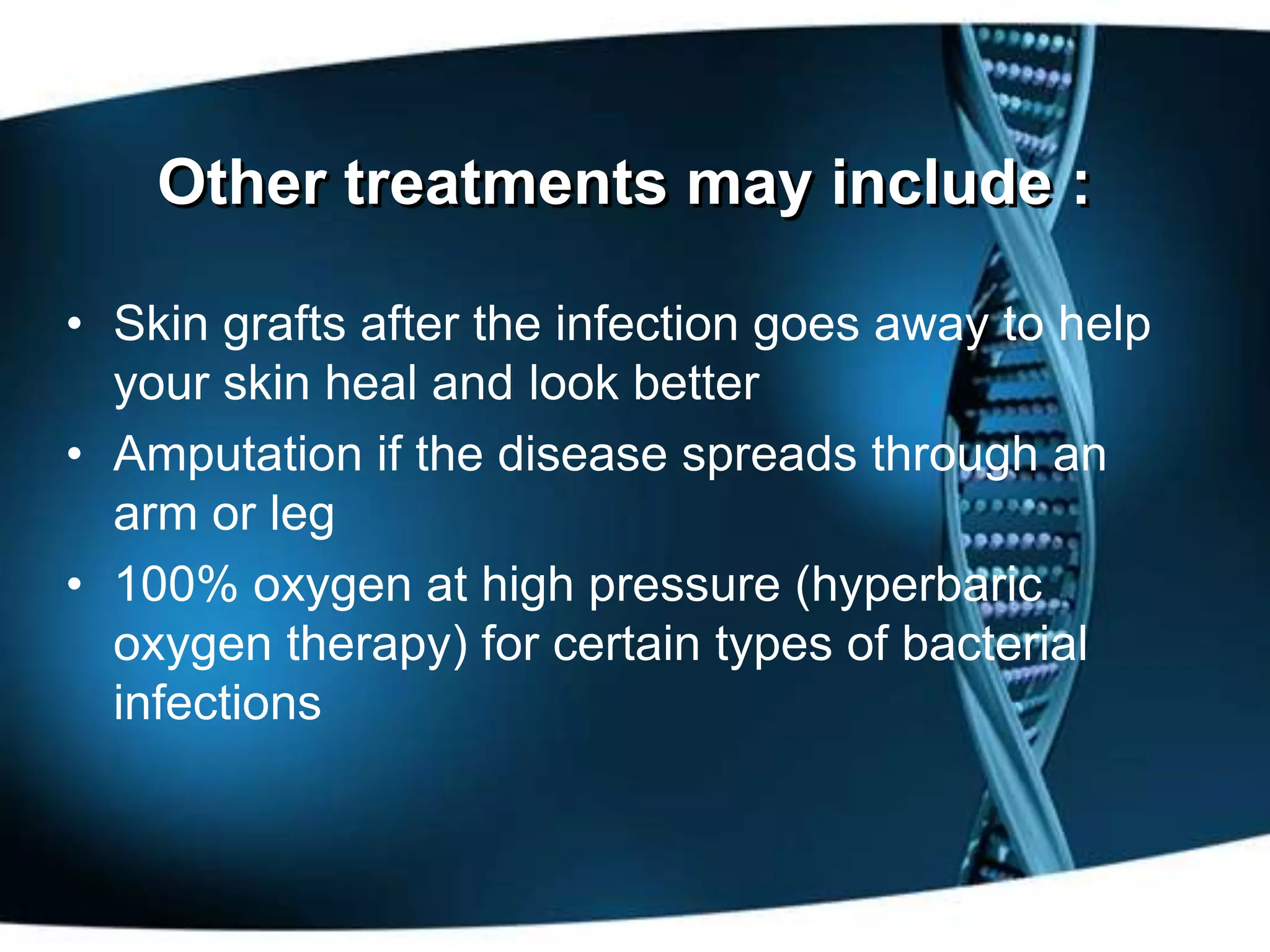 Other treatments may include :

• Skin grafts after the infection goes away to help
  your skin heal and look better
• Amputation if the disease spreads through an
  arm or leg
• 100% oxygen at high pressure (hyperbaric
  oxygen therapy) for certain types of bacterial
  infections
 