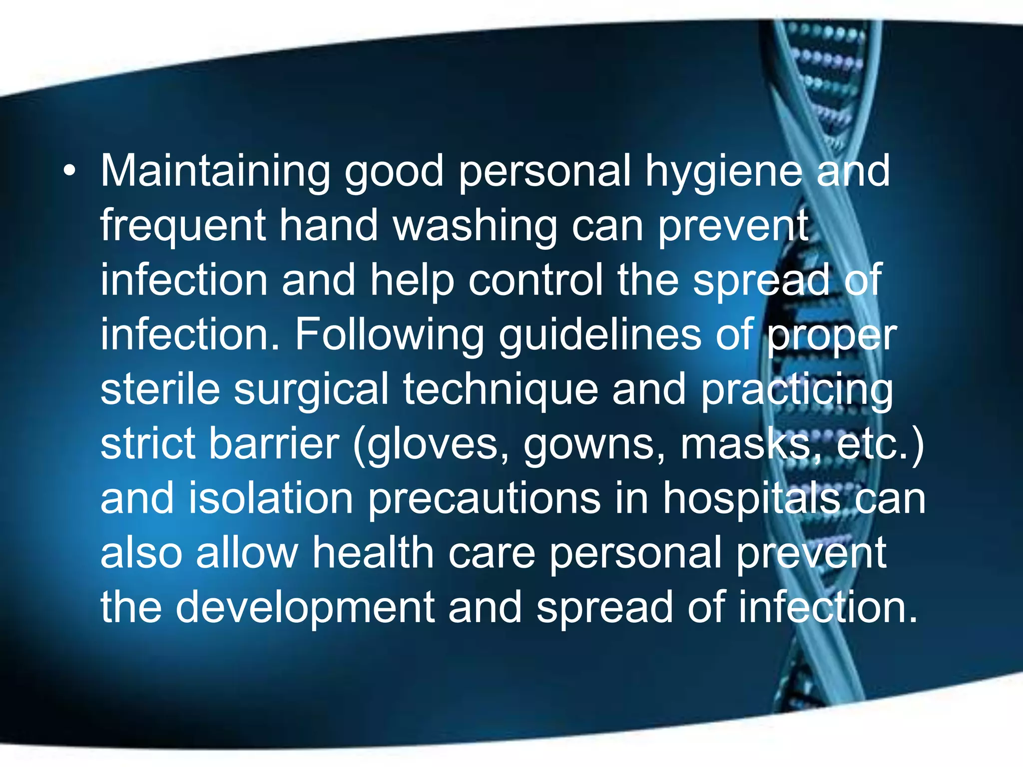 • Maintaining good personal hygiene and
  frequent hand washing can prevent
  infection and help control the spread of
  infection. Following guidelines of proper
  sterile surgical technique and practicing
  strict barrier (gloves, gowns, masks, etc.)
  and isolation precautions in hospitals can
  also allow health care personal prevent
  the development and spread of infection.
 