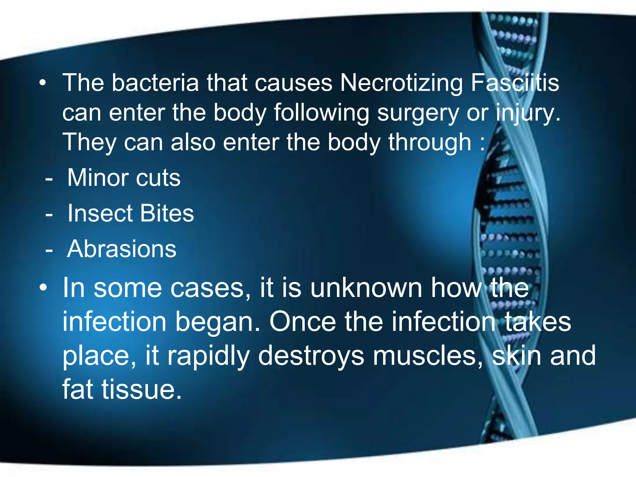 • The bacteria that causes Necrotizing Fasciitis
   can enter the body following surgery or injury.
   They can also enter the body through :
 - Minor cuts
 - Insect Bites
 - Abrasions
• In some cases, it is unknown how the
  infection began. Once the infection takes
  place, it rapidly destroys muscles, skin and
  fat tissue.
 