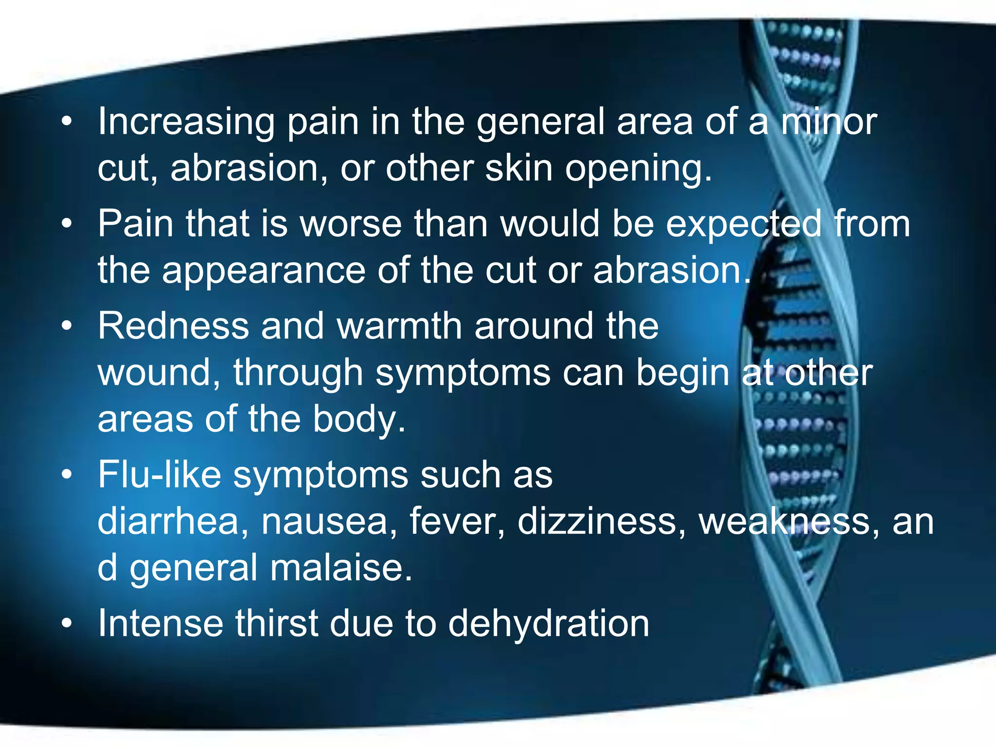 • Increasing pain in the general area of a minor
  cut, abrasion, or other skin opening.
• Pain that is worse than would be expected from
  the appearance of the cut or abrasion.
• Redness and warmth around the
  wound, through symptoms can begin at other
  areas of the body.
• Flu-like symptoms such as
  diarrhea, nausea, fever, dizziness, weakness, an
  d general malaise.
• Intense thirst due to dehydration
 