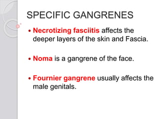 SPECIFIC GANGRENES
 Necrotizing fasciitis affects the
deeper layers of the skin and Fascia.
 Noma is a gangrene of the face.
 Fournier gangrene usually affects the
male genitals.
 