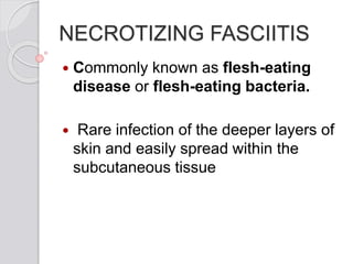 NECROTIZING FASCIITIS
 Commonly known as flesh-eating
disease or flesh-eating bacteria.
 Rare infection of the deeper layers of
skin and easily spread within the
subcutaneous tissue
 