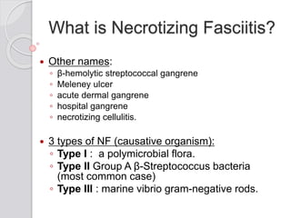 What is Necrotizing Fasciitis?
 Other names:
◦ β-hemolytic streptococcal gangrene
◦ Meleney ulcer
◦ acute dermal gangrene
◦ hospital gangrene
◦ necrotizing cellulitis.
 3 types of NF (causative organism):
◦ Type I : a polymicrobial flora.
◦ Type II Group A β-Streptococcus bacteria
(most common case)
◦ Type III : marine vibrio gram-negative rods.
 