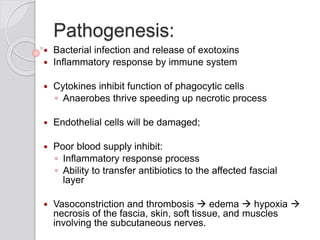 Pathogenesis:
 Bacterial infection and release of exotoxins
 Inflammatory response by immune system
 Cytokines inhibit function of phagocytic cells
◦ Anaerobes thrive speeding up necrotic process
 Endothelial cells will be damaged;
 Poor blood supply inhibit:
◦ Inflammatory response process
◦ Ability to transfer antibiotics to the affected fascial
layer
 Vasoconstriction and thrombosis  edema  hypoxia 
necrosis of the fascia, skin, soft tissue, and muscles
involving the subcutaneous nerves.
 