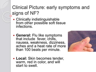 Clinical Picture: early symptoms and
signs of NF?
 Clinically indistinguishable
from other possible soft tissue
infections.
 General: Flu like symptoms
that include fever, chills,
nausea, weakness, dizziness,
aches and a heat rate of more
than 100 beats per minute.
 Local: Skin becomes tender,
warm, red in color, and will
start to swell.
 
