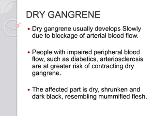 DRY GANGRENE
 Dry gangrene usually develops Slowly
due to blockage of arterial blood flow.
 People with impaired peripheral blood
flow, such as diabetics, arteriosclerosis
are at greater risk of contracting dry
gangrene.
 The affected part is dry, shrunken and
dark black, resembling mummified flesh.
 