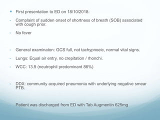  First presentation to ED on 18/10/2018:
- Complaint of sudden onset of shortness of breath (SOB) associated
with cough prior.
- No fever
- General examinaton: GCS full, not tachypnoeic, normal vital signs.
- Lungs: Equal air entry, no crepitation / rhonchi.
- WCC: 13.9 (neutrophil predominant 86%)
- DDX: community acquired pneumonia with underlying negative smear
PTB.
- Patient was discharged from ED with Tab Augmentin 625mg
 