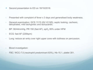  Second presentation to ED on 18/10/2018:
- Presented with complaint of fever x 3 days and generalised body weakness.
- General examination: GCS 11/15 (E4 V2 M5), septic looking, cachexic,
dehydrated, mild tachypneic and tachycardic.
- BP: 90/44mmHg, PR 150 (fast AF), spO2 95% under HFM
- ECG: fast AF (220bpm)
- Lung: reduce air entry over right upper zone with dullness on percussion.
- Blood investigation:
- FBC: WCC-7.5 (neutrophil predominant 83%), Hb-15.1, platlet 301.
 