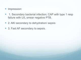  Impression:
 1. Secondary bacterial infection; CAP with type 1 resp
failure with U/L smear negative PTB.
 2. AKI secondary to dehydration/ sepsis
 3. Fast AF secondary to sepsis.
 