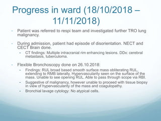 Progress in ward (18/10/2018 –
11/11/2018)
- Patient was referred to respi team and investigated further TRO lung
malignancy.
- During admission, patient had episode of disorientation. NECT and
CECT Brain done.
- CT findings: Multiple intracranial rim enhancing lesions. DDx: cerebral
metastasis, tuberculoma.
- Flexible Bronchoscopy done on 26.10.2018:
- Findings: RUL broad based smooth surface mass obliterating RUL,
extending to RMB laterally. Hypervascularity seen on the surface of the
mass. Unable to see opening RUL. Able to pass through scope via RBI.
- Suggestive of malignancy, however unable to proceed with tissue biopsy
in view of hypervascularity of the mass and coagulopathy.
- Bronchial lavage cytology: No atypical cells.
 