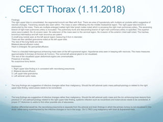 CECT Thorax (1.11.2018)

Findings:
The right upper lobe is consolidated, the segmental bronchi are filled with fluid. There are area of hypodensity with multiple air pockets within suggestive of
necrotic changes. Traversing vessels also seen within. The mass is seen infiltrating into the middle mediastinal region. The right upper lobe bronchi is
obstructed by the mass. There are multiple enlarged matted right hilar lymph nodes noted which is encasing the right main pulmonary artery. The ascending
branch of right main pulmonary artery is truncated. The pulmonary trunk and descending branch of right main pulmonary artery is opacified. The superior
vena cava is patent. No rib erosion seen. No extension of the mass seen to the cervical region. No invasion of the anterior chest wall noted. The trachea,
bronchus intermedius and left main bronchus are patent.
A small lung nodule seen at the left apical region measuring 0.5cm in diameter.
There are few calcified granuloma noted at the left upper lobe.
The rest of the lung fields are clear.
Bilateral pleural effusion noted.
Heart is enlarged. No pericardial effusion.
There is a lobulatd heterogenous enhancing mass seen at the left suprarenal region. Hypodense area seen in keeping with necrosis. The mass measures
approximately 9.2cm(ap) x5.5cm(w) x6.7cm(cc). The normal left adrenal gland is not visualised.
The rest of the visualised upper abdominal organs are unremarkable.
Presence of ascites.
No suspicious bony lesion.
Impression:
1. Right upper lobe finding is in consistent with necrotising pneumonia.
2. Bilateral pleural effusion.
3. Left upper lobe granuloma
4. Left adrenal cystic mass.
 The lung findings are suggestive of infective changes rather than malignancy. Should the left adrenal cystic mass pathophysiology is related to the right
upper lobe finding, tuberculosis needs to be considered.
 The lung findings are suggestive of infective changes rather than malignancy. Should the left adrenal cystic mass and the rim enhancing brain lesions from
previous CT are pathophysiology related to the right upper lobe finding, systemic infection such as nocardiosis and tuberculosis needs to be considered. A
proper CT Abdomen is useful to find other possible site of abscesses.
Another differential would be, the necrotising pneumonia is separate from the adrenal and brain findings in which the primary tumour is not visualised in this
study, either being superimposed by the infective changes or not in the lungs. Dx:1) TRO Lung malignancy with brain & Suprarenal mets

 