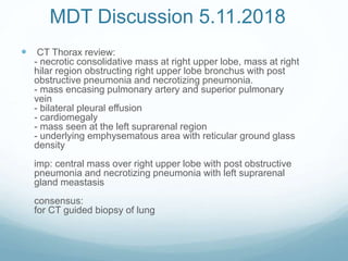 MDT Discussion 5.11.2018
 CT Thorax review:
- necrotic consolidative mass at right upper lobe, mass at right
hilar region obstructing right upper lobe bronchus with post
obstructive pneumonia and necrotizing pneumonia.
- mass encasing pulmonary artery and superior pulmonary
vein
- bilateral pleural effusion
- cardiomegaly
- mass seen at the left suprarenal region
- underlying emphysematous area with reticular ground glass
density
imp: central mass over right upper lobe with post obstructive
pneumonia and necrotizing pneumonia with left suprarenal
gland meastasis
consensus:
for CT guided biopsy of lung
 