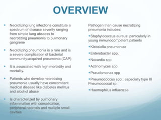 OVERVIEW
 Necrotizing lung infections constitute a
spectrum of disease severity ranging
from simple lung abscess to
necrotizing pneumonia to pulmonary
gangrene
 Necrotizing pneumonia is a rare and is
a severe complication of bacterial
community-acquired pneumonia (CAP)
 It is associated with high morbidity and
mortality.
 Patients who develop necrotising
pneumonia usually have concomitant
medical disease like diabetes mellitus
and alcohol abuse
 Is characterized by pulmonary
inflammation with consolidation,
peripheral necrosis and multiple small
cavities
Pathogen than cause necrotizing
pneumonia includes:
Staphylococcus aureus: particularly in
young immunocompetent patients
Klebsiella pneumoniae
Enterobacter spp.
Nocardia spp
Actinomyces spp
Pseudomonas spp
Pneumococcus spp.: especially type III
Pneumococcal sp.
Haemophilus influenzae
 