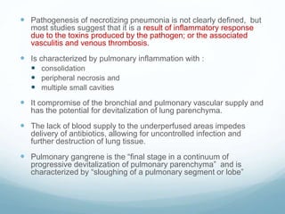  Pathogenesis of necrotizing pneumonia is not clearly defined, but
most studies suggest that it is a result of inflammatory response
due to the toxins produced by the pathogen; or the associated
vasculitis and venous thrombosis.
 Is characterized by pulmonary inflammation with :
 consolidation
 peripheral necrosis and
 multiple small cavities
 It compromise of the bronchial and pulmonary vascular supply and
has the potential for devitalization of lung parenchyma.
 The lack of blood supply to the underperfused areas impedes
delivery of antibiotics, allowing for uncontrolled infection and
further destruction of lung tissue.
 Pulmonary gangrene is the “final stage in a continuum of
progressive devitalization of pulmonary parenchyma” and is
characterized by “sloughing of a pulmonary segment or lobe”
 