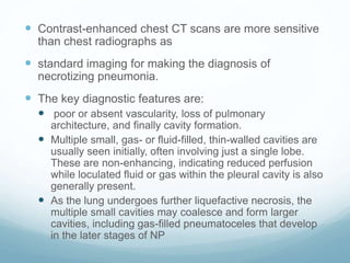  Contrast-enhanced chest CT scans are more sensitive
than chest radiographs as
 standard imaging for making the diagnosis of
necrotizing pneumonia.
 The key diagnostic features are:
 poor or absent vascularity, loss of pulmonary
architecture, and finally cavity formation.
 Multiple small, gas- or fluid-filled, thin-walled cavities are
usually seen initially, often involving just a single lobe.
These are non-enhancing, indicating reduced perfusion
while loculated fluid or gas within the pleural cavity is also
generally present.
 As the lung undergoes further liquefactive necrosis, the
multiple small cavities may coalesce and form larger
cavities, including gas-filled pneumatoceles that develop
in the later stages of NP
 