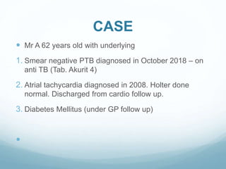 CASE
 Mr A 62 years old with underlying
1. Smear negative PTB diagnosed in October 2018 – on
anti TB (Tab. Akurit 4)
2. Atrial tachycardia diagnosed in 2008. Holter done
normal. Discharged from cardio follow up.
3. Diabetes Mellitus (under GP follow up)

 