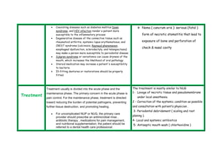  Coexisting diseases such as diabetes mellitus Down 
syndrome, and HIV infection render a patient more 
susceptible to the inflammatory process 
 Degenerative disease of the connective tissue such as 
rheumatoid arthritis, systemic lupus erythematosus, and 
CREST syndrome (calcinosis, Raynaud phenomenon, 
esophageal dysfunction, sclerodactyly, and telangiectasia) 
may make a person more susceptible to periodontal disease 
 Sjögren syndrome or xerostomia can cause dryness of the 
mouth, which increases the likelihood of oral pathology 
 Steroid medication may increase a patient's susceptibility 
to bacteria 
 Ill-fitting dentures or restorations should be properly 
fitted 
 Noma ( cancrum oris ): serious (fatal ) 
form of necrotic stomatitis that lead to 
exposure of bone and perforation of 
check & nasal cavity 
Treatment 
Treatment usually is divided into the acute phase and the 
maintenance phase. The primary concern in the acute phase is 
pain control. For the maintenance phase, treatment is directed 
toward reducing the burden of potential pathogens, preventing 
further tissue destruction, and promoting healing. 
 For uncomplicated NUP or NUG, the primary care 
provider should prescribe an antimicrobial rinse , 
antibiotic therapy , medications for pain management, 
and nutritional supplementation; the patient should be 
referred to a dental health care professional. 
The treatment is mostly similar to NUG 
1- Lavage of necrotic tissue and pseudomembrane 
under local anesthesia. 
2 - Correction of the systemic condition as possible 
and consultation with patient’s physician . 
3- Periodontal debridement ( scaling and root 
planing ). 
4- Local and systemic antibiotics 
5- Antiseptic mouth wash ( chlorhexidine ) 
 
