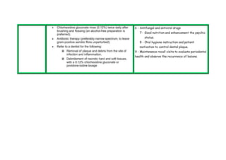  Chlorhexidine gluconate rinse (0.12%) twice daily after 
brushing and flossing (an alcohol-free preparation is 
preferred). 
 Antibiotic therapy (preferably narrow spectrum, to leave 
gram-positive aerobic flora unperturbed). 
 Refer to a dentist for the following: 
 Removal of plaque and debris from the site of 
infection and inflammation. 
 Debridement of necrotic hard and soft tissues, 
with a 0.12% chlorhexidine gluconate or 
povidone-iodine lavage 
6 - Antifungal and antiviral drugs 
7- Good nutrition and enhancement the psychic 
status. 
8 - Oral hygiene instruction and patient 
motivation to control dental plaque. 
9 - Maintenance recall visits to evaluate periodontal 
health and observe the recurrence of lesions. 
