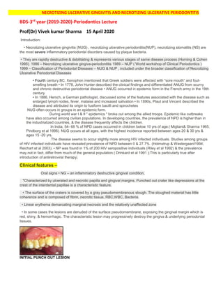 NECROTIZING ULCERATIVE GINGIVITIS AND NECROTIZING ULCERATIVE PERIODONTITIS
BDS-3rd
year (2019-2020)-Periodontics Lecture
Prof(Dr) Vivek kumar Sharma 15 April 2020
Introduction:
• Necrotizing ulcerative gingivitis (NUG) , necrotizing ulcerative periodontitis(NUP), necrotizing stomatitis (NS) are
the most severe inflammatory periodontal disorders caused by plaque bacteria.
• They are rapidly destructive & debilitating & represents various stages of same disease process (Horning & Cohen
1995). 1986 – Necrotizing ulcerative gingiva-periodontitis 1989 – NUP ( World workshop of Clinical Periodontics )
1999 – Classification of Periodontal Diseases – NUG & NUP , included under the broader classification of Necrotizing
Ulcerative Periodontal Diseases
• Fourth century BC, Xenophon mentioned that Greek soldiers were affected with “sore mouth” and foul-
smelling breath • In 1778, John Hunter described the clinical findings and differentiated ANUG from scurvy
and chronic destructive periodontal disease • ANUG occurred in epidemic form in the French army in the 19th
century
• In 1886, Hersch, a German pathologist, discussed some of the features associated with the disease such as
enlarged lymph nodes, fever, malaise and increased salivation • In 1890s, Plaut and Vincent described the
disease and attributed its origin to fusiform bacilli and spirochetes
NUG often occurs in groups in an epidemic form.
During world war I & II “ epidemics “ broke out among the allied troops. Epidemic like outbreaks
have also occurred among civilian populations. In developing countries, the prevalence of NPD is higher than in
the industrialized countries, & the disease frequently affects the children.
In India, 54- 68 % of NPD cases occurred in children below 10 yrs of age.( Migliani& Sharma 1965;
Pindborg et al 1996). NUG occurs at all ages, with the highest incidence reported between ages 20 & 30 yrs &
ages 15 -20 yrs.
The disease seems to occur slightly more among HIV infected individuals. Studies among groups
of HIV infected individuals have revealed prevalence of NPD between 0 & 27.7%. (Holmstrup & Westergaard1994;
Reichart et al 2003). • NP was found in 1% of 200 HIV seropositive individuals (Riley et al 1992) & the prevalence
may not in fact, differ from much of the general population ( Drinkard et al 1991 );This is particularly true after
introduction of antiretroviral therapy.
Clinical features –
Oral signs • NG – an inflammatory destructive gingival condition,
*Characterized by ulcerated and necrotic papilla and gingival margins. Punched out crater like depressions at the
crest of the interdental papillae is a characteristic feature.
• The surface of the craters is covered by a gray pseudomembranous slough. The sloughed material has little
coherence and is composed of fibrin, necrotic tissue, RBC,WBC, Bacteria.
• Linear erythema demarcating marginal necrosis and the relatively unaffected zone
• In some cases the lesions are denuded of the surface pseudomembrane, exposing the gingival margin which is
red, shiny, & hemorrhagic. The characteristic lesion may progressively destroy the gingiva & underlying periodontal
tissues.
INITIAL PUNCH OUT LESION
 