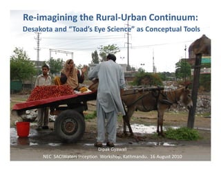 Re-imagining the Rural-Urban Continuum:                            RURAL   DESAKOTA   URBAN

Desakota and “Toad’s Eye Science” as Conceptual Tools




                                 Dipak Gyawali
      NEC SACIWaters Re-imagining the Rural-Urban Continuum 16 August 2010
                     Inception Workshop, Kathmandu.
 