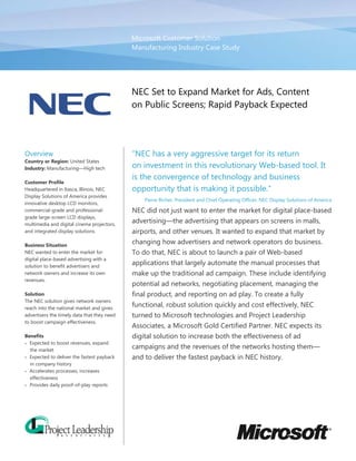 Microsoft Customer Solution
                                             Manufacturing Industry Case Study




                                             NEC Set to Expand Market for Ads, Content
                                             on Public Screens; Rapid Payback Expected




Overview                                     “NEC has a very aggressive target for its return
Country or Region: United States
Industry: Manufacturing—High tech            on investment in this revolutionary Web-based tool. It
                                             is the convergence of technology and business
Customer Profile
Headquartered in Itasca, Illinois, NEC       opportunity that is making it possible.”
Display Solutions of America provides
                                                 Pierre Richer, President and Chief Operating Officer, NEC Display Solutions of America
innovative desktop LCD monitors,
commercial-grade and professional-           NEC did not just want to enter the market for digital place-based
grade large-screen LCD displays,
multimedia and digital cinema projectors,
                                             advertising—the advertising that appears on screens in malls,
and integrated display solutions.            airports, and other venues. It wanted to expand that market by
Business Situation
                                             changing how advertisers and network operators do business.
NEC wanted to enter the market for           To do that, NEC is about to launch a pair of Web-based
digital place-based advertising with a
solution to benefit advertisers and
                                             applications that largely automate the manual processes that
network owners and increase its own          make up the traditional ad campaign. These include identifying
revenues.
                                             potential ad networks, negotiating placement, managing the
Solution                                     final product, and reporting on ad play. To create a fully
The NEC solution gives network owners
reach into the national market and gives
                                             functional, robust solution quickly and cost effectively, NEC
advertisers the timely data that they need   turned to Microsoft technologies and Project Leadership
to boost campaign effectiveness.
                                             Associates, a Microsoft Gold Certified Partner. NEC expects its
Benefits                                     digital solution to increase both the effectiveness of ad
• Expected to boost revenues, expand
  the market
                                             campaigns and the revenues of the networks hosting them—
• Expected to deliver the fastest payback    and to deliver the fastest payback in NEC history.
  in company history
• Accelerates processes, increases
  effectiveness
• Provides daily proof-of-play reports
 