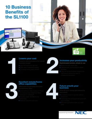 10 Business
Benefits of
the SL1100

1
3

Lowers your cost
Powerful communications for a small
business budget
• High ROI starts from day one
• Total cost of ownership lowered
• An energy-saving green solution

Excellent remote/home
office capabilities
Office level functionality from your
remote/home office
• 4 remote/home office options: IP Phone, 	
SL Desktop Suite Softphone, Mobile 	
Extension or uMobility™
• Provides greater flexibility for key 	
employees
• Reduces travel time and costs

2
4

Green
Green
Green
Office
Office
Office

Increases your productivity
Sophisticated solution, simple to use
• Saves time with speed dials
• Handsets with shortcut keys to speed 	
workflow
• Calls can be automatically routed to the 	
right person without the need for 	
receptionist intervention

Future-proofs your
business
Value for your money and tailored to
your needs
• A scalable solution to provide optimum 	
investment
• Technology that can expand and grow with 	
your company
• Add extra applications when you need 	
them

Energ
produ

 