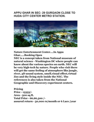 APPU GHAR IN SEC- 29 GURGAON CLOSE TO
HUDA CITY CENTER METRO STATION.

Nature Entertenment Center....In Appu
Ghar.....Booking Open
NEC is a concept taken from National museum of
natural science - Washington DC where people can
know about the various species on earth. NEC will
be very high-tech by nature. People who visit there
will get the same feeling of atmosphere like jungle,
river, 3D sound system, smell,visual effect,virtual
Zoo and the living style inside the NEC. The
references is also taken from the National
Geographic and Discovery experiment centers.
Pricing
Price - 13333/Area - 500 sq ft.
Total Price - 66,66,500 /assured return - 50,000 rs/month or 6 Lacs /year

 