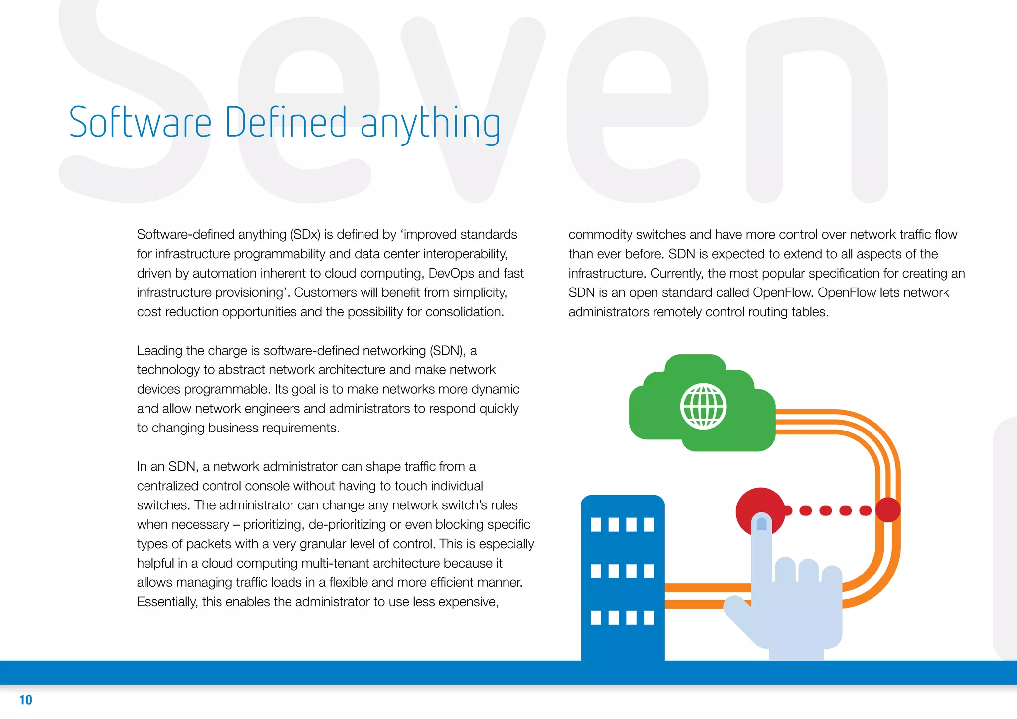 Seven
Software Defined anything

Software-defined anything (SDx) is defined by ‘improved standards
for infrastructure programmability and data center interoperability,
driven by automation inherent to cloud computing, DevOps and fast
infrastructure provisioning’. Customers will benefit from simplicity,
cost reduction opportunities and the possibility for consolidation.
Leading the charge is software-defined networking (SDN), a
technology to abstract network architecture and make network
devices programmable. Its goal is to make networks more dynamic
and allow network engineers and administrators to respond quickly
to changing business requirements.

In an SDN, a network administrator can shape traffic from a
centralized control console without having to touch individual
switches. The administrator can change any network switch’s rules
when necessary – prioritizing, de-prioritizing or even blocking specific
types of packets with a very granular level of control. This is especially
helpful in a cloud computing multi-tenant architecture because it
allows managing traffic loads in a flexible and more efficient manner.
Essentially, this enables the administrator to use less expensive,

10

commodity switches and have more control over network traffic flow
than ever before. SDN is expected to extend to all aspects of the
infrastructure. Currently, the most popular specification for creating an
SDN is an open standard called OpenFlow. OpenFlow lets network
administrators remotely control routing tables.

E

 