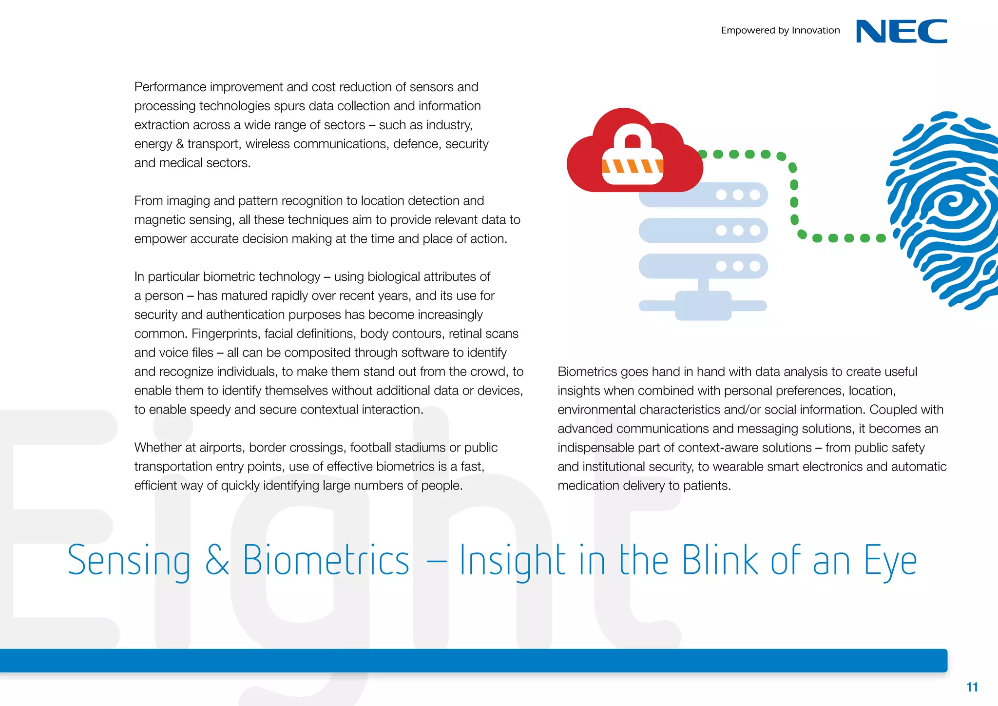 Performance improvement and cost reduction of sensors and
processing technologies spurs data collection and information
extraction across a wide range of sectors – such as industry,
energy & transport, wireless communications, defence, security
and medical sectors.
From imaging and pattern recognition to location detection and
magnetic sensing, all these techniques aim to provide relevant data to
empower accurate decision making at the time and place of action.
In particular biometric technology – using biological attributes of
a person – has matured rapidly over recent years, and its use for
security and authentication purposes has become increasingly
common. Fingerprints, facial definitions, body contours, retinal scans
and voice files – all can be composited through software to identify
and recognize individuals, to make them stand out from the crowd, to
enable them to identify themselves without additional data or devices,
to enable speedy and secure contextual interaction.

Eight
Whether at airports, border crossings, football stadiums or public
transportation entry points, use of effective biometrics is a fast,
efficient way of quickly identifying large numbers of people.

Biometrics goes hand in hand with data analysis to create useful
insights when combined with personal preferences, location,
environmental characteristics and/or social information. Coupled with
advanced communications and messaging solutions, it becomes an
indispensable part of context-aware solutions – from public safety
and institutional security, to wearable smart electronics and automatic
medication delivery to patients.

Sensing & Biometrics – Insight in the Blink of an Eye
11

 