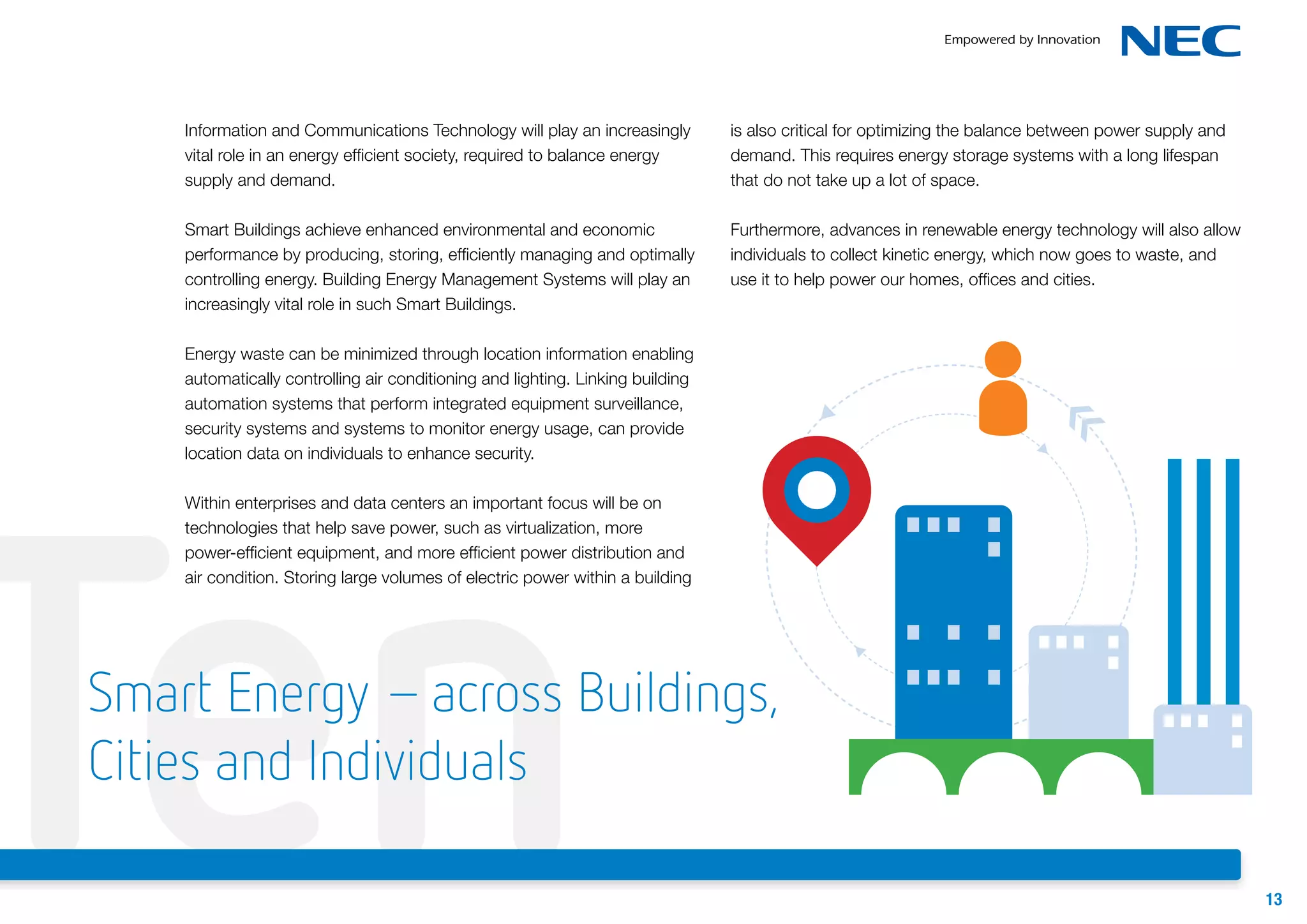 Information and Communications Technology will play an increasingly
vital role in an energy efficient society, required to balance energy
supply and demand.

is also critical for optimizing the balance between power supply and
demand. This requires energy storage systems with a long lifespan
that do not take up a lot of space.

Smart Buildings achieve enhanced environmental and economic
performance by producing, storing, efficiently managing and optimally
controlling energy. Building Energy Management Systems will play an
increasingly vital role in such Smart Buildings.

Furthermore, advances in renewable energy technology will also allow
individuals to collect kinetic energy, which now goes to waste, and
use it to help power our homes, offices and cities.

Energy waste can be minimized through location information enabling
automatically controlling air conditioning and lighting. Linking building
automation systems that perform integrated equipment surveillance,
security systems and systems to monitor energy usage, can provide
location data on individuals to enhance security.

Ten

Within enterprises and data centers an important focus will be on
technologies that help save power, such as virtualization, more
power-efficient equipment, and more efficient power distribution and
air condition. Storing large volumes of electric power within a building

Smart Energy – across Buildings,
Cities and Individuals
13

 