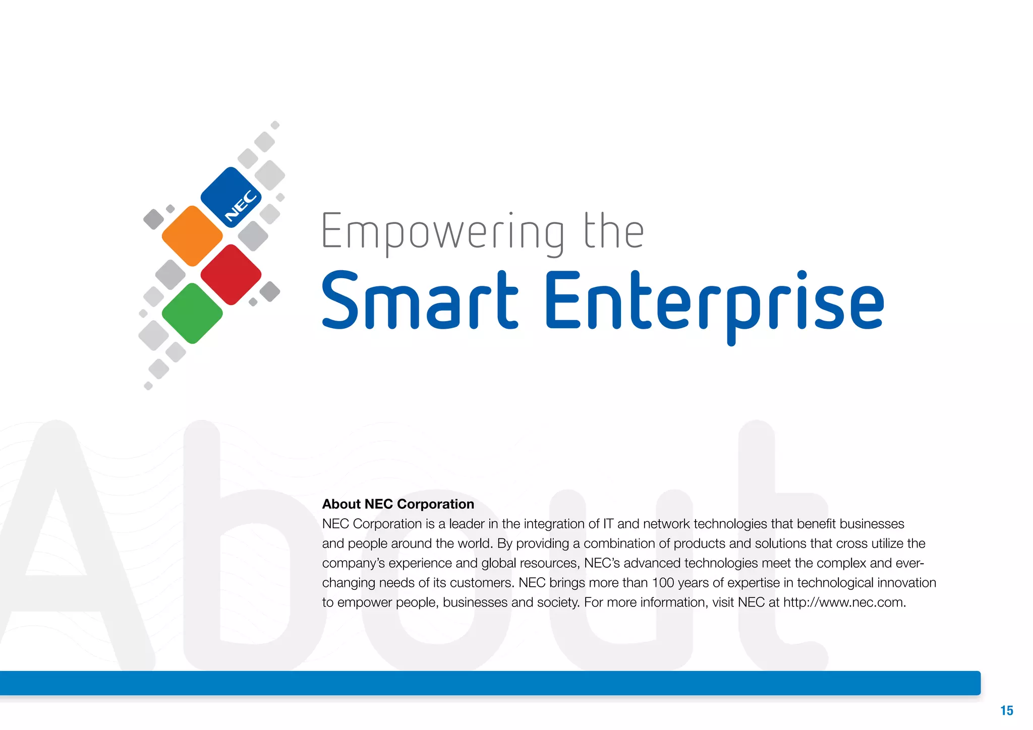 About

About NEC Corporation
NEC Corporation is a leader in the integration of IT and network technologies that benefit businesses
and people around the world. By providing a combination of products and solutions that cross utilize the
company’s experience and global resources, NEC’s advanced technologies meet the complex and everchanging needs of its customers. NEC brings more than 100 years of expertise in technological innovation
to empower people, businesses and society. For more information, visit NEC at http://www.nec.com.

15

 