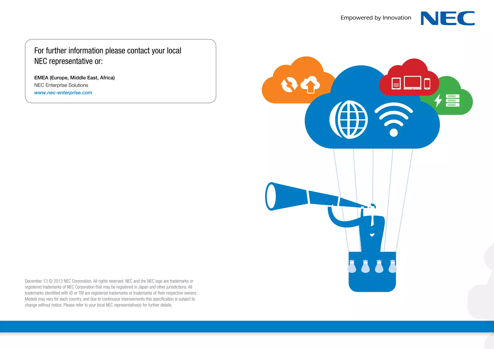 For further information please contact your local
NEC representative or:
EMEA (Europe, Middle East, Africa)
NEC Enterprise Solutions
www.nec-enterprise.com

December 13 © 2013 NEC Corporation. All rights reserved. NEC and the NEC logo are trademarks or
registered trademarks of NEC Corporation that may be registered in Japan and other jurisdictions. All
trademarks identified with © or TM are registered trademarks or trademarks of their respective owners.
Models may vary for each country, and due to continuous improvements this specification is subject to
change without notice. Please refer to your local NEC representative(s) for further details.

 