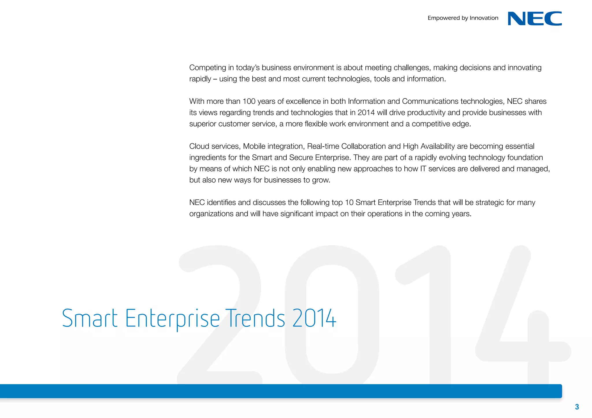 Competing in today’s business environment is about meeting challenges, making decisions and innovating
rapidly – using the best and most current technologies, tools and information.
With more than 100 years of excellence in both Information and Communications technologies, NEC shares
its views regarding trends and technologies that in 2014 will drive productivity and provide businesses with
superior customer service, a more flexible work environment and a competitive edge.
Cloud services, Mobile integration, Real-time Collaboration and High Availability are becoming essential
ingredients for the Smart and Secure Enterprise. They are part of a rapidly evolving technology foundation
by means of which NEC is not only enabling new approaches to how IT services are delivered and managed,
but also new ways for businesses to grow.

2014
NEC identifies and discusses the following top 10 Smart Enterprise Trends that will be strategic for many
organizations and will have significant impact on their operations in the coming years.

Smart Enterprise Trends 2014

3

 