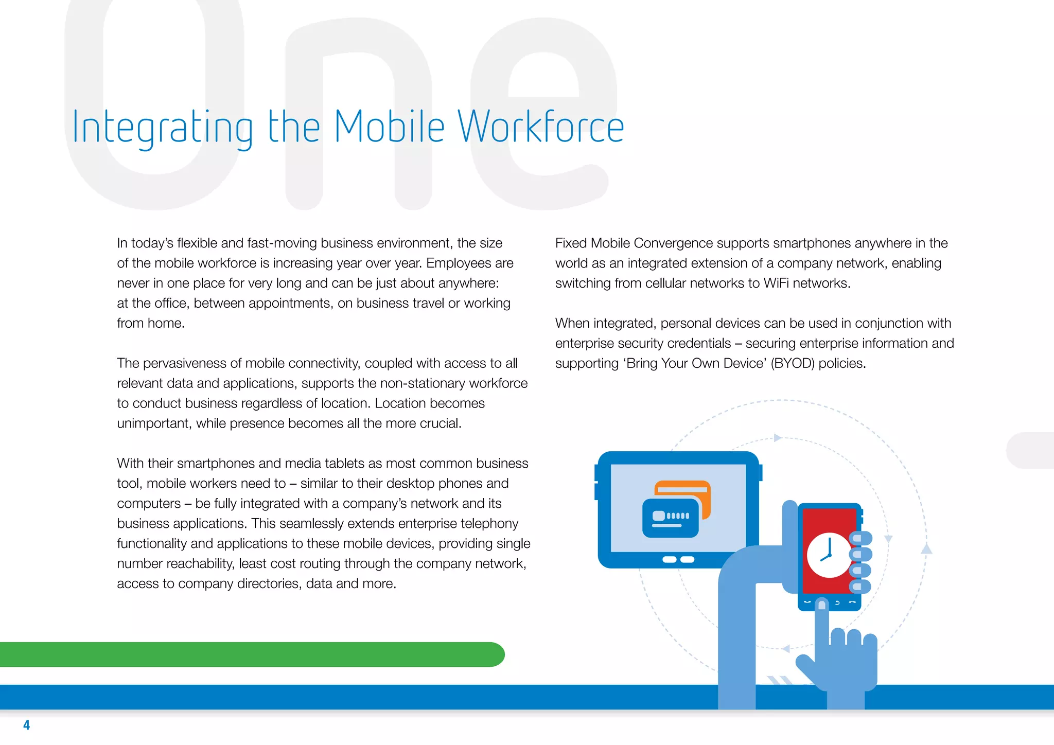 One
Integrating the Mobile Workforce
In today’s flexible and fast-moving business environment, the size
of the mobile workforce is increasing year over year. Employees are
never in one place for very long and can be just about anywhere:
at the office, between appointments, on business travel or working
from home.

The pervasiveness of mobile connectivity, coupled with access to all
relevant data and applications, supports the non-stationary workforce
to conduct business regardless of location. Location becomes
unimportant, while presence becomes all the more crucial.
With their smartphones and media tablets as most common business
tool, mobile workers need to – similar to their desktop phones and
computers – be fully integrated with a company’s network and its
business applications. This seamlessly extends enterprise telephony
functionality and applications to these mobile devices, providing single
number reachability, least cost routing through the company network,
access to company directories, data and more.

4

Fixed Mobile Convergence supports smartphones anywhere in the
world as an integrated extension of a company network, enabling
switching from cellular networks to WiFi networks.
When integrated, personal devices can be used in conjunction with
enterprise security credentials – securing enterprise information and
supporting ‘Bring Your Own Device’ (BYOD) policies.

T

 
