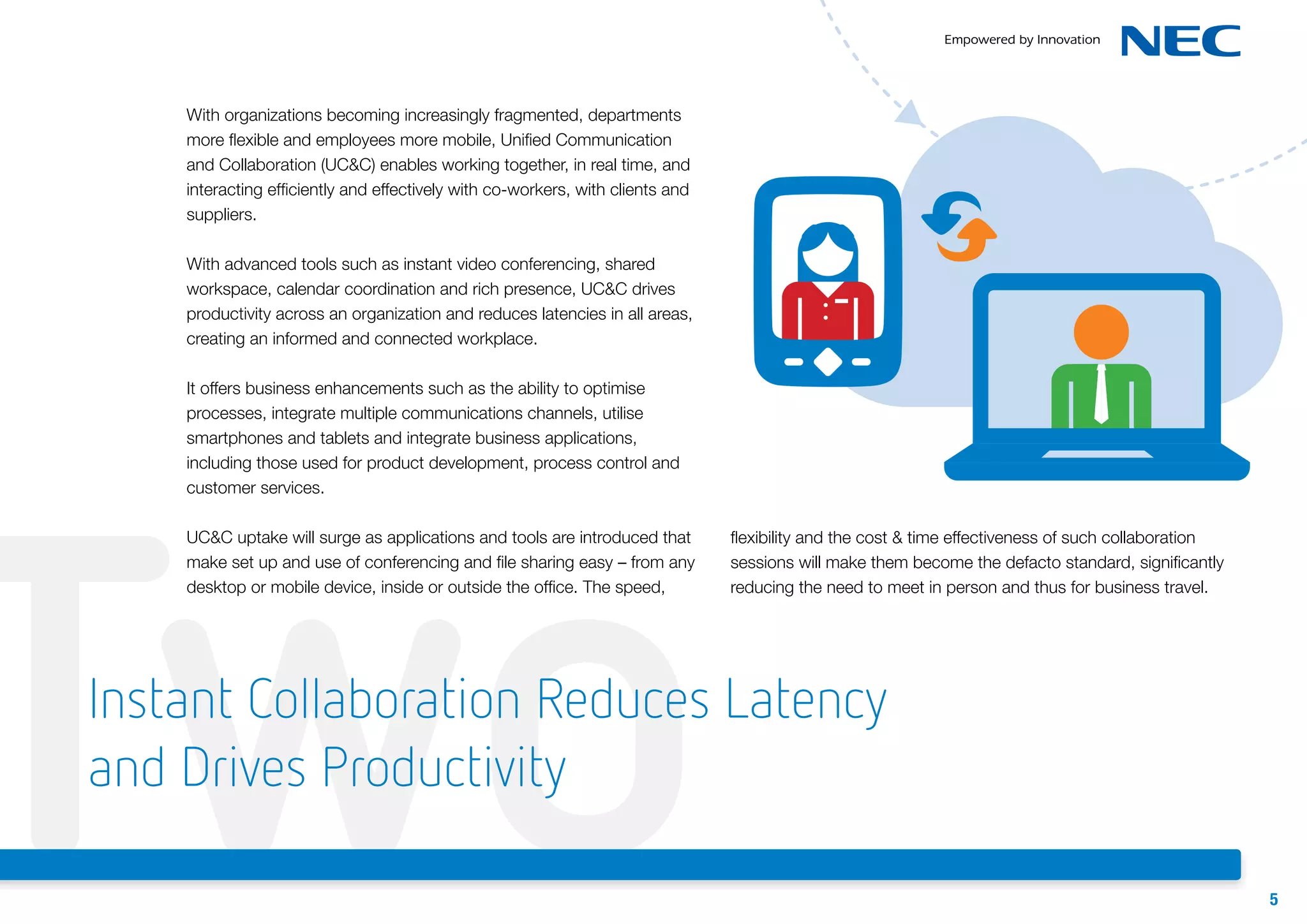 With organizations becoming increasingly fragmented, departments
more flexible and employees more mobile, Unified Communication
and Collaboration (UC&C) enables working together, in real time, and
interacting efficiently and effectively with co-workers, with clients and
suppliers.
With advanced tools such as instant video conferencing, shared
workspace, calendar coordination and rich presence, UC&C drives
productivity across an organization and reduces latencies in all areas,
creating an informed and connected workplace.
It offers business enhancements such as the ability to optimise
processes, integrate multiple communications channels, utilise
smartphones and tablets and integrate business applications,
including those used for product development, process control and
customer services.

Two
UC&C uptake will surge as applications and tools are introduced that
make set up and use of conferencing and file sharing easy – from any
desktop or mobile device, inside or outside the office. The speed,

flexibility and the cost & time effectiveness of such collaboration
sessions will make them become the defacto standard, significantly
reducing the need to meet in person and thus for business travel.

Instant Collaboration Reduces Latency
and Drives Productivity
5

 