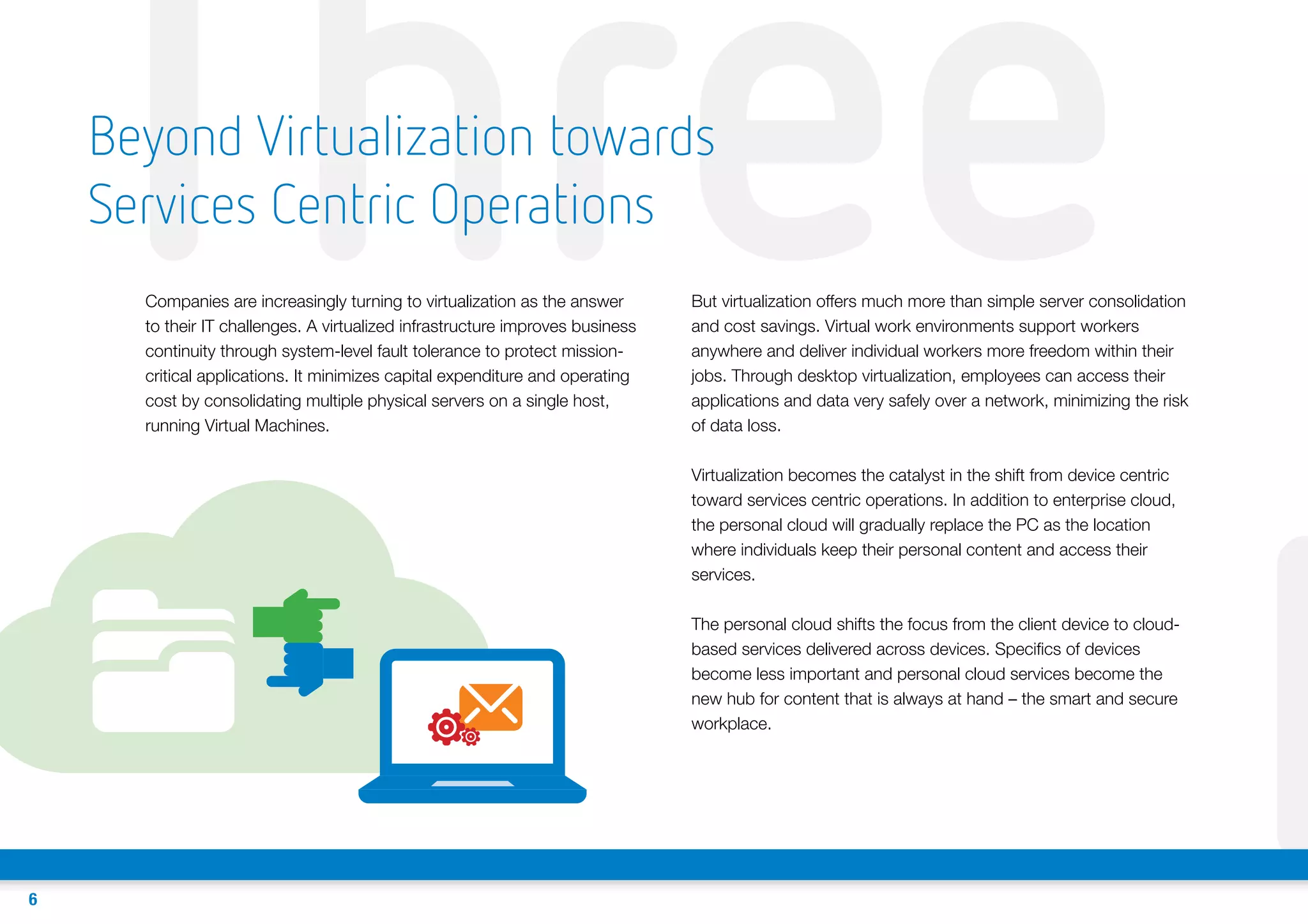 Three
Beyond Virtualization towards
Services Centric Operations
Companies are increasingly turning to virtualization as the answer
to their IT challenges. A virtualized infrastructure improves business
continuity through system-level fault tolerance to protect missioncritical applications. It minimizes capital expenditure and operating
cost by consolidating multiple physical servers on a single host,
running Virtual Machines.

But virtualization offers much more than simple server consolidation
and cost savings. Virtual work environments support workers
anywhere and deliver individual workers more freedom within their
jobs. Through desktop virtualization, employees can access their
applications and data very safely over a network, minimizing the risk
of data loss.
Virtualization becomes the catalyst in the shift from device centric
toward services centric operations. In addition to enterprise cloud,
the personal cloud will gradually replace the PC as the location
where individuals keep their personal content and access their
services.
The personal cloud shifts the focus from the client device to cloudbased services delivered across devices. Specifics of devices
become less important and personal cloud services become the
new hub for content that is always at hand – the smart and secure
workplace.

6

F

 