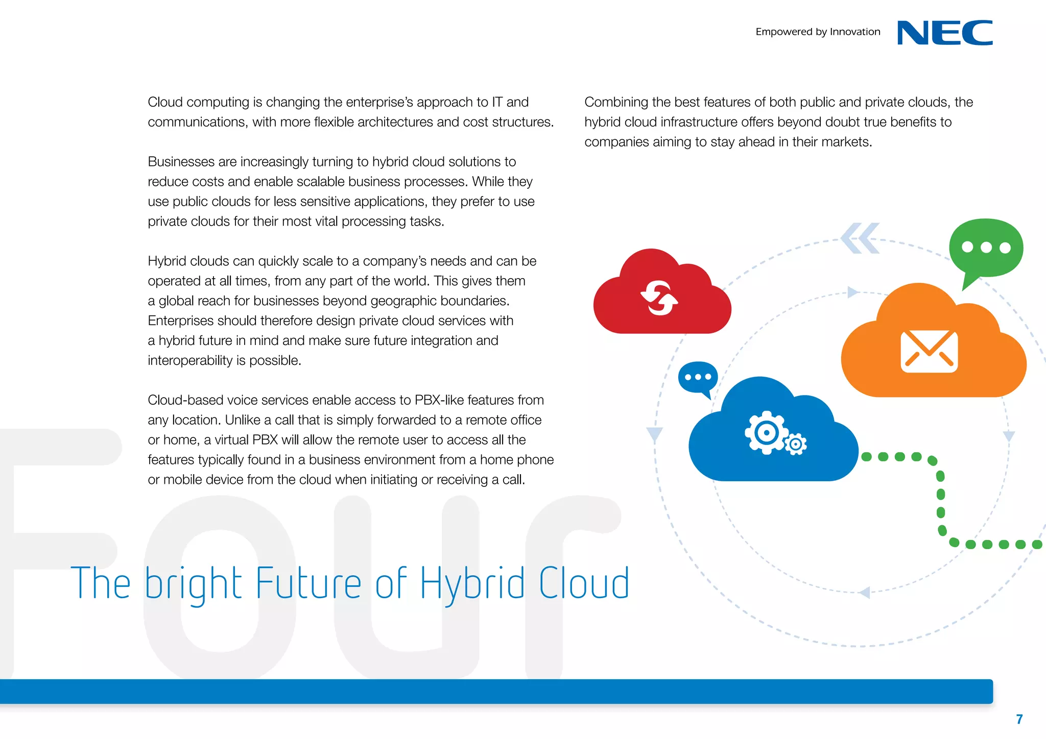 Cloud computing is changing the enterprise’s approach to IT and
communications, with more flexible architectures and cost structures.

Combining the best features of both public and private clouds, the
hybrid cloud infrastructure offers beyond doubt true benefits to
companies aiming to stay ahead in their markets.

Businesses are increasingly turning to hybrid cloud solutions to
reduce costs and enable scalable business processes. While they
use public clouds for less sensitive applications, they prefer to use
private clouds for their most vital processing tasks.
Hybrid clouds can quickly scale to a company’s needs and can be
operated at all times, from any part of the world. This gives them
a global reach for businesses beyond geographic boundaries.
Enterprises should therefore design private cloud services with
a hybrid future in mind and make sure future integration and
interoperability is possible.

Four
Cloud-based voice services enable access to PBX-like features from
any location. Unlike a call that is simply forwarded to a remote office
or home, a virtual PBX will allow the remote user to access all the
features typically found in a business environment from a home phone
or mobile device from the cloud when initiating or receiving a call.

The bright Future of Hybrid Cloud
7

 