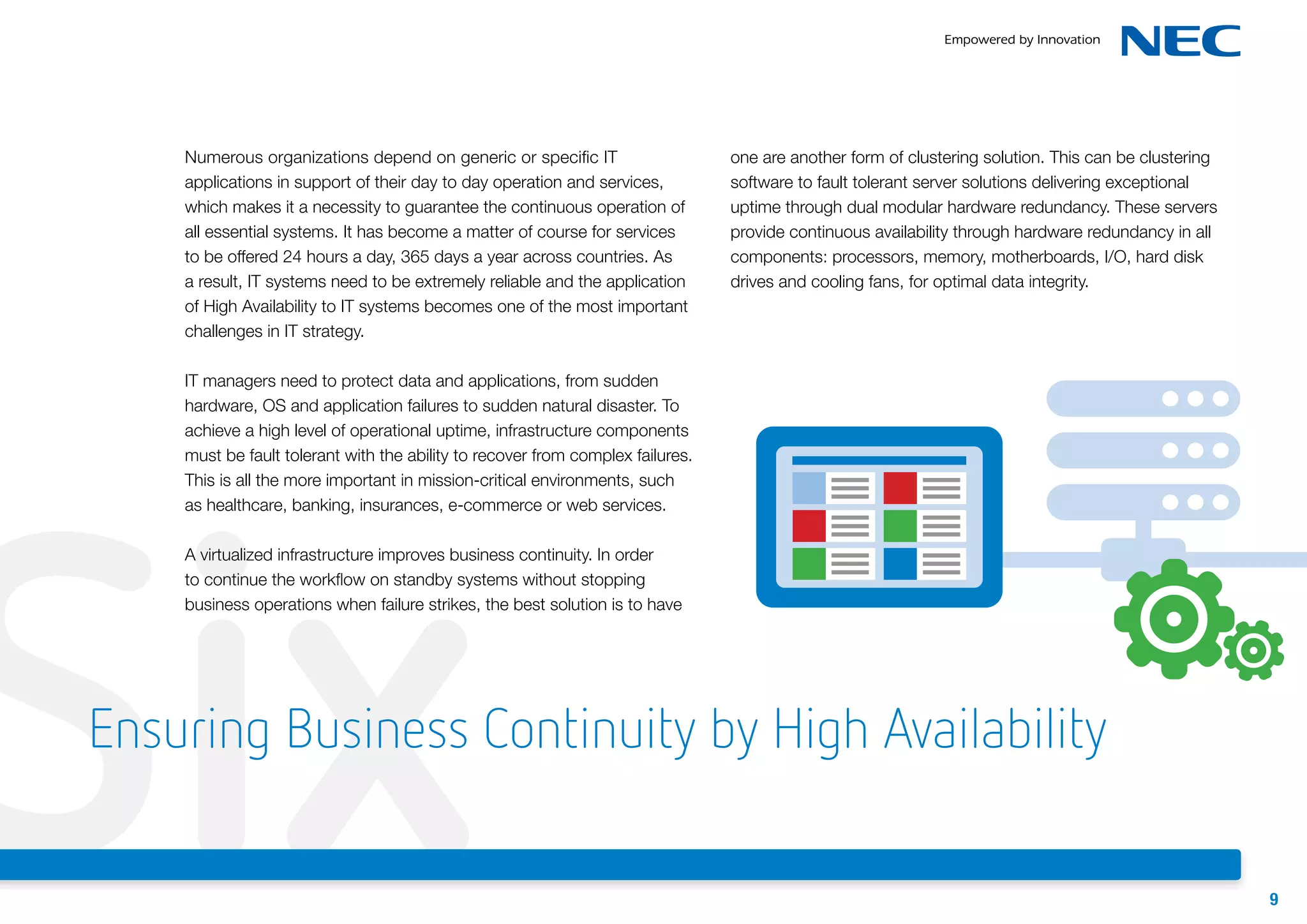Numerous organizations depend on generic or specific IT
applications in support of their day to day operation and services,
which makes it a necessity to guarantee the continuous operation of
all essential systems. It has become a matter of course for services
to be offered 24 hours a day, 365 days a year across countries. As
a result, IT systems need to be extremely reliable and the application
of High Availability to IT systems becomes one of the most important
challenges in IT strategy.

one are another form of clustering solution. This can be clustering
software to fault tolerant server solutions delivering exceptional
uptime through dual modular hardware redundancy. These servers
provide continuous availability through hardware redundancy in all
components: processors, memory, motherboards, I/O, hard disk
drives and cooling fans, for optimal data integrity.

IT managers need to protect data and applications, from sudden
hardware, OS and application failures to sudden natural disaster. To
achieve a high level of operational uptime, infrastructure components
must be fault tolerant with the ability to recover from complex failures.
This is all the more important in mission-critical environments, such
as healthcare, banking, insurances, e-commerce or web services.

Six

A virtualized infrastructure improves business continuity. In order
to continue the workflow on standby systems without stopping
business operations when failure strikes, the best solution is to have

Ensuring Business Continuity by High Availability
9

 