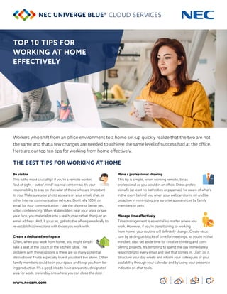 www.necam.com
TOP 10 TIPS FOR
WORKING AT HOME
EFFECTIVELY
Workers who shift from an office environment to a home set-up quickly realize that the two are not
the same and that a few changes are needed to achieve the same level of success had at the office.
Here are our top ten tips for working from home effectively.
THE BEST TIPS FOR WORKING AT HOME
Be visible
This is the most crucial tip! If you’re a remote worker,
“out of sight – out of mind” is a real concern so it’s your
responsibility to stay on the radar of those who are important
to you. Make sure your photo appears on your email, chat, or
other internal communication vehicles. Don’t rely 100% on
email for your communication – use the phone or better yet,
video conferencing. When stakeholders hear your voice or see
your face, you materialize into a real human rather than just an
email address. And, if you can, get into the office periodically to
re-establish connections with those you work with.
Create a dedicated workspace
Often, when you work from home, you might simply
take a seat at the couch or the kitchen table. The
problem with these options is there are so many potential
distractions! That’s especially true if you don’t live alone. Other
family members could be in your space and keep you from be-
ing productive. It’s a good idea to have a separate, designated
area for work, preferably one where you can close the door.
Make a professional showing
This tip is simple, when working remote, be as
professional as you would in an office. Dress profes-
sionally (at least no bathrobes or pajamas), be aware of what’s
in the room behind you when your webcam turns on and be
proactive in minimizing any surprise appearances by family
members or pets.
Manage time effectively
Time management is essential no matter where you
work. However, if you’re transitioning to working
from home, your routine will definitely change. Create struc-
ture by setting up blocks of time for meetings, so you’re in that
mindset. Also set aside time for creative thinking and com-
pleting projects. It’s tempting to spend the day immediately
responding to every email and text that comes in. Don’t do it.
Structure your day wisely and inform your colleagues of your
availability through your calendar and by using your presence
indicator on chat tools.
 