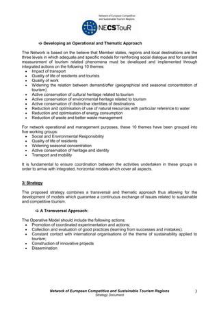 Developing an Operational and Thematic Approach

The Network is based on the believe that Member states, regions and local destinations are the
three levels in which adequate and specific models for reinforcing social dialogue and for constant
measurement of tourism related phenomena must be developed and implemented through
integrated actions on the following 10 themes:
  • Impact of transport
  • Quality of life of residents and tourists
  • Quality of work
  • Widening the relation between demand/offer (geographical and seasonal concentration of
      tourism)
  • Active conservation of cultural heritage related to tourism
  • Active conservation of environmental heritage related to tourism
  • Active conservation of distinctive identities of destinations
  • Reduction and optimisation of use of natural resources with particular reference to water
  • Reduction and optimisation of energy consumption
  • Reduction of waste and better waste management

For network operational and management purposes, these 10 themes have been grouped into
five working groups:
   • Social and Environmental Responsibility
   • Quality of life of residents
   • Widening seasonal concentration
   • Active conservation of heritage and identity
   • Transport and mobility

It is fundamental to ensure coordination between the activities undertaken in these groups in
order to arrive with integrated, horizontal models which cover all aspects.


3/ Strategy

The proposed strategy combines a transversal and thematic approach thus allowing for the
development of models which guarantee a continuous exchange of issues related to sustainable
and competitive tourism.

          A Transversal Approach:

The Operative Model should include the following actions:
 • Promotion of coordinated experimentation and actions;
 • Collection and evaluation of good practices (learning from successes and mistakes);
 • Constant contact with international organisations of the theme of sustainability applied to
     tourism;
 • Construction of innovative projects
 • Dissemination




                 Network of European Competitive and Sustainable Tourism Regions                 3
                                         Strategy Document
 