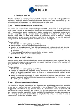 A Thematic Approach

With the overall aim of promoting working methods which are coherent with and targeted towards
the network objectives, thematic working groups have been created. Each are animated by 1 or 2
different regions, on the basis of their specific interest at territorial level.

Group 1 - Social and Environmental Responsibility

The Social and Environmental Responsibility (SER or CSR – Corporate Socio Responsibility)
group brings together, on the one hand, environmental management (use of renewable energy,
energy management, water management, waste management, responsible consumerism,
landscape integration, raising awareness among clients) and, on the other, the quality of life of
workers. While SER is ever more central to institutional policy, it remains relatively
underdeveloped among tourism operators. Therefore, it is necessary to develop adequate
strategies which allow tourism operators to become involved and engaged.

Foreseen Actions:
 • Identification and exchange of good practices;
 • Development of a guide on SER for tourism operations;
 • Studies on client expectations in the field of eco/sustainable tourism products and services;
 • Implementation of support actions to tourism operators in environmental management and
     eco-labelling;
 • Training support for employees and revaluation of tourism trades;
 • Consideration of the issue of seasonal workers.

Group 2 - Quality of life of residents

Resident quality of life is a question central to tourism but one which is often neglected. It is only
barely taken into account in tourism policies, often due to the lack of operation tools allowing their
quality of life to be directly improved.

Foreseen Actions:
 • Identification and exchange of good practices;
 • Studies on the perception of tourism among residents in order to identify critical points on
     which to act to improve their quality of life and to anticipate potential tensions among
     residents and tourists;
 • Development of innovative tools to involve residents and to raise their awareness on the
     positive aspects of tourism, while raising awareness among tourists on the need to respect
     the territory and its residents.

Group 3 - Widening seasonal concentration

The widening of seasonal concentration is a central issue in most tourism destinations, who have
to face up to a tourism flow often concentrated in time and space. The consequence is an
exaggerated concentrated in high season leading to, for example, strains on relations with
residents and on tourist equipment and infrastructure, to overcrowding and congestion on roads
and transport networks, a possibility for the tourist to find their holiday ruined by overcrowding.
The widening of seasonal concentration is complicated to achieve and often requires a
combination of approaches at different levels.




                Network of European Competitive and Sustainable Tourism Regions                     4
                                          Strategy Document
 