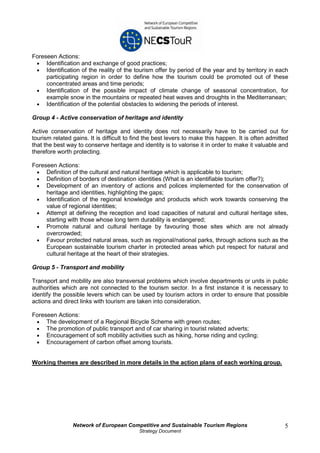 Foreseen Actions:
 • Identification and exchange of good practices;
 • Identification of the reality of the tourism offer by period of the year and by territory in each
     participating region in order to define how the tourism could be promoted out of these
     concentrated areas and time periods;
 • Identification of the possible impact of climate change of seasonal concentration, for
     example snow in the mountains or repeated heat waves and droughts in the Mediterranean;
 • Identification of the potential obstacles to widening the periods of interest.

Group 4 - Active conservation of heritage and identity

Active conservation of heritage and identity does not necessarily have to be carried out for
tourism related gains. It is difficult to find the best levers to make this happen. It is often admitted
that the best way to conserve heritage and identity is to valorise it in order to make it valuable and
therefore worth protecting.

Foreseen Actions:
 • Definition of the cultural and natural heritage which is applicable to tourism;
 • Definition of borders of destination identities (What is an identifiable tourism offer?);
 • Development of an inventory of actions and polices implemented for the conservation of
     heritage and identities, highlighting the gaps;
 • Identification of the regional knowledge and products which work towards conserving the
     value of regional identities;
 • Attempt at defining the reception and load capacities of natural and cultural heritage sites,
     starting with those whose long term durability is endangered;
 • Promote natural and cultural heritage by favouring those sites which are not already
     overcrowded;
 • Favour protected natural areas, such as regional/national parks, through actions such as the
     European sustainable tourism charter in protected areas which put respect for natural and
     cultural heritage at the heart of their strategies.

Group 5 - Transport and mobility

Transport and mobility are also transversal problems which involve departments or units in public
authorities which are not connected to the tourism sector. In a first instance it is necessary to
identify the possible levers which can be used by tourism actors in order to ensure that possible
actions and direct links with tourism are taken into consideration.

Foreseen Actions:
 • The development of a Regional Bicycle Scheme with green routes;
 • The promotion of public transport and of car sharing in tourist related adverts;
 • Encouragement of soft mobility activities such as hiking, horse riding and cycling;
 • Encouragement of carbon offset among tourists.


Working themes are described in more details in the action plans of each working group.




                Network of European Competitive and Sustainable Tourism Regions                       5
                                           Strategy Document
 