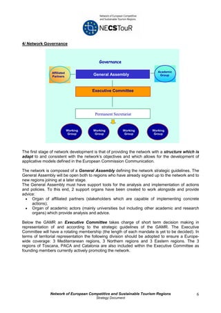 4/ Network Governance



                                          Governance

                Affiliated                                                Academic
                Partners
                                       General Assembly                    Group




                                       Executive Committee




                                        Permanent Secretariat


                             Working   Working          Working        Working
                              Group     Group            Group         Group




The first stage of network development is that of providing the network with a structure which is
adapt to and consistent with the network’s objectives and which allows for the development of
applicative models defined in the European Commission Communication.

The network is composed of a General Assembly defining the network strategic guidelines. The
General Assembly will be open both to regions who have already signed up to the network and to
new regions joining at a later stage.
The General Assembly must have support tools for the analysis and implementation of actions
and policies. To this end, 2 support organs have been created to work alongside and provide
advice:
 • Organ of affiliated partners (stakeholders which are capable of implementing concrete
     actions);
 • Organ of academic actors (mainly universities but including other academic and research
     organs) which provide analysis and advice.

Below the GAMR an Executive Committee takes charge of short term decision making in
representation of and according to the strategic guidelines of the GAMR. The Executive
Committee will have a rotating membership (the length of each mandate is yet to be decided). In
terms of territorial representation the following division should be adopted to ensure a Europe-
wide coverage: 3 Mediterranean regions, 3 Northern regions and 3 Eastern regions. The 3
regions of Toscana, PACA and Catalonia are also included within the Executive Committee as
founding members currently actively promoting the network.




               Network of European Competitive and Sustainable Tourism Regions                 6
                                        Strategy Document
 