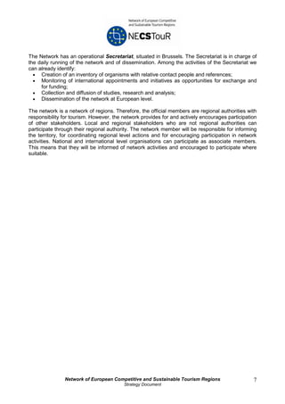 The Network has an operational Secretariat, situated in Brussels. The Secretariat is in charge of
the daily running of the network and of dissemination. Among the activities of the Secretariat we
can already identify:
  • Creation of an inventory of organisms with relative contact people and references;
  • Monitoring of international appointments and initiatives as opportunities for exchange and
     for funding;
  • Collection and diffusion of studies, research and analysis;
  • Dissemination of the network at European level.

The network is a network of regions. Therefore, the official members are regional authorities with
responsibility for tourism. However, the network provides for and actively encourages participation
of other stakeholders. Local and regional stakeholders who are not regional authorities can
participate through their regional authority. The network member will be responsible for informing
the territory, for coordinating regional level actions and for encouraging participation in network
activities. National and international level organisations can participate as associate members.
This means that they will be informed of network activities and encouraged to participate where
suitable.




               Network of European Competitive and Sustainable Tourism Regions                   7
                                         Strategy Document
 