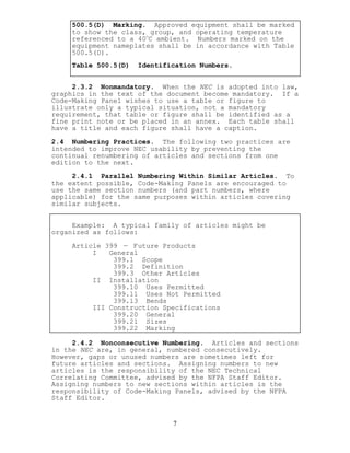 500.5(D) Marking. Approved equipment shall be marked
to show the class, group, and operating temperature
referenced to a 40
o
C ambient. Numbers marked on the
equipment nameplates shall be in accordance with Table
500.5(D).
Table 500.5(D) Identification Numbers.
2.3.2 Nonmandatory. When the NEC is adopted into law,
graphics in the text of the document become mandatory. If a
Code-Making Panel wishes to use a table or figure to
illustrate only a typical situation, not a mandatory
requirement, that table or figure shall be identified as a
fine print note or be placed in an annex. Each table shall
have a title and each figure shall have a caption.
2.4 Numbering Practices. The following two practices are
intended to improve NEC usability by preventing the
continual renumbering of articles and sections from one
edition to the next.
2.4.1 Parallel Numbering Within Similar Articles. To
the extent possible, Code-Making Panels are encouraged to
use the same section numbers (and part numbers, where
applicable) for the same purposes within articles covering
similar subjects.
Example: A typical family of articles might be
organized as follows:
Article 399 — Future Products
I General
399.1 Scope
399.2 Definition
399.3 Other Articles
II Installation
399.10 Uses Permitted
399.11 Uses Not Permitted
399.13 Bends
III Construction Specifications
399.20 General
399.21 Sizes
399.22 Marking
2.4.2 Nonconsecutive Numbering. Articles and sections
in the NEC are, in general, numbered consecutively.
However, gaps or unused numbers are sometimes left for
future articles and sections. Assigning numbers to new
articles is the responsibility of the NEC Technical
Correlating Committee, advised by the NFPA Staff Editor.
Assigning numbers to new sections within articles is the
responsibility of Code-Making Panels, advised by the NFPA
Staff Editor.
7
 