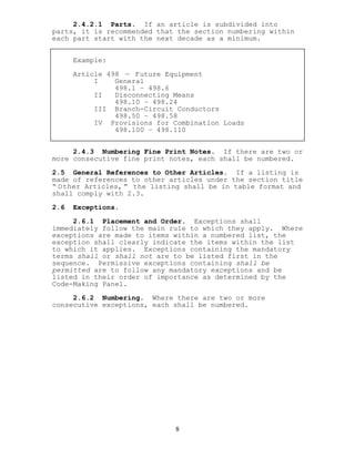 2.4.2.1 Parts. If an article is subdivided into
parts, it is recommended that the section numbering within
each part start with the next decade as a minimum.
Example:
Article 498 — Future Equipment
I General
498.1 – 498.6
II Disconnecting Means
498.10 – 498.24
III Branch-Circuit Conductors
498.50 – 498.58
IV Provisions for Combination Loads
498.100 – 498.110
2.4.3 Numbering Fine Print Notes. If there are two or
more consecutive fine print notes, each shall be numbered.
2.5 General References to Other Articles. If a listing is
made of references to other articles under the section title
“ Other Articles, ” the listing shall be in table format and
shall comply with 2.3.
2.6 Exceptions.
2.6.1 Placement and Order. Exceptions shall
immediately follow the main rule to which they apply. Where
exceptions are made to items within a numbered list, the
exception shall clearly indicate the items within the list
to which it applies. Exceptions containing the mandatory
terms shall or shall not are to be listed first in the
sequence. Permissive exceptions containing shall be
permitted are to follow any mandatory exceptions and be
listed in their order of importance as determined by the
Code-Making Panel.
2.6.2 Numbering. Where there are two or more
consecutive exceptions, each shall be numbered.
8
 