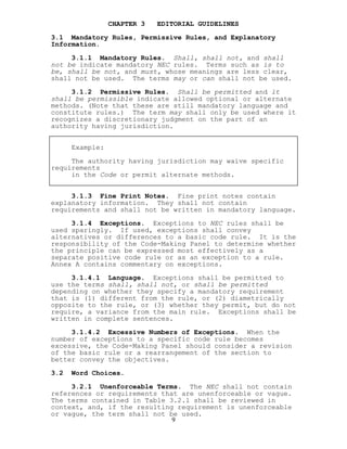 CHAPTER 3 EDITORIAL GUIDELINES
3.1 Mandatory Rules, Permissive Rules, and Explanatory
Information.
3.1.1 Mandatory Rules. Shall, shall not, and shall
not be indicate mandatory NEC rules. Terms such as is to
be, shall be not, and must, whose meanings are less clear,
shall not be used. The terms may or can shall not be used.
3.1.2 Permissive Rules. Shall be permitted and it
shall be permissible indicate allowed optional or alternate
methods. (Note that these are still mandatory language and
constitute rules.) The term may shall only be used where it
recognizes a discretionary judgment on the part of an
authority having jurisdiction.
Example:
The authority having jurisdiction may waive specific
requirements
in the Code or permit alternate methods.
3.1.3 Fine Print Notes. Fine print notes contain
explanatory information. They shall not contain
requirements and shall not be written in mandatory language.
3.1.4 Exceptions. Exceptions to NEC rules shall be
used sparingly. If used, exceptions shall convey
alternatives or differences to a basic code rule. It is the
responsibility of the Code-Making Panel to determine whether
the principle can be expressed most effectively as a
separate positive code rule or as an exception to a rule.
Annex A contains commentary on exceptions.
3.1.4.1 Language. Exceptions shall be permitted to
use the terms shall, shall not, or shall be permitted
depending on whether they specify a mandatory requirement
that is (1) different from the rule, or (2) diametrically
opposite to the rule, or (3) whether they permit, but do not
require, a variance from the main rule. Exceptions shall be
written in complete sentences.
3.1.4.2 Excessive Numbers of Exceptions. When the
number of exceptions to a specific code rule becomes
excessive, the Code-Making Panel should consider a revision
of the basic rule or a rearrangement of the section to
better convey the objectives.
3.2 Word Choices.
9
3.2.1 Unenforceable Terms. The NEC shall not contain
references or requirements that are unenforceable or vague.
The terms contained in Table 3.2.1 shall be reviewed in
context, and, if the resulting requirement is unenforceable
or vague, the term shall not be used.
 