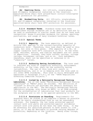 Examples:
(A) Dwelling Units. All 125-volt, single-phase, 15-
and 20-ampere receptacles installed in the locations
specified below shall have ground-fault circuit-interrupter
(GFCI) protection for personnel.
(B) Nondwelling Units. All 125-volt, single-phase,
15- and 20-ampere receptacles installed in the locations
specified below shall have GFCI protection for personnel.
3.2.4 Standard Terms. Standard terms have been
established through accepted use or by definition and are to
be used in preference to similar terms that do not have such
recognition. Annex B provides guidance for syntax, spelling,
punctuation, and usage of many standard technical terms.
3.2.5 Special Terms.
3.2.5.1 Ampacity. The term ampacity, as defined in
Article 100, applies to the current-carrying capacity of
conductors only. Therefore, this term shall be used in this
sense, but only in this sense. (The ampacity of a No. 14
copper conductor with 60°C insulation is 20.) On the other
hand, switches, motors, and similar equipment are not rated
in ampacities. Instead, they have current ratings, voltage
ratings, horsepower ratings, and so on. Such equipment,
therefore, shall not be specified or referred to in
“ ampacity ” values.
3.2.5.2 Authority Having Jurisdiction. The term used
to indicate any kind of inspection authority, enforcement
authority, or the like, shall be the authority having
jurisdiction. The use of this term will result in
standardization, and it is in keeping with the term used in
all other NFPA standards. This term is fully developed and
explained in Paragraph 3-3.6.1 of the “ NFPA Regulations
Governing Committee Projects. ”
3.2.5.3 Listed by a Nationally Recognized Testing
Laboratory. Use of the terms "Nationally Recognized Testing
Laboratory" or "NRTL" shall be avoided. The definition of
"listed" in Article 100 provides the details necessary for
application in the NEC. The Nationally Recognized Testing
Laboratory program, also known as NRTL, is an OSHA program
for the accreditation of laboratories that test products for
the workplace and is not to be applied generally in the NEC.
11
3.2.5.4 Provisions on Guarding. Requirements for
guarding shall be stated in as complete a manner as possible
and in as nearly standardized form as can be reasonably
achieved. For example, the two terms protected against
contact with live parts and protected against accidental
contact with live parts do not mean the same thing. It may
be necessary for qualified persons to have access to live
parts, or it may be desirable to provide varying degrees of
protection, depending on the location. Among other things,
 