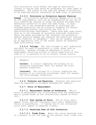 this distinction could affect the type of ventilation
louvers or drains that would be acceptable for some types of
equipment. The intent of the type and degree of protection
to be required should, therefore, be made clear if possible.
3.2.5.5 Provisions on Protection Against Physical
Damage. If protection against physical damage is to be one
of the requirements, this can be standardized by the use of
this terminology instead of using the phrase provided with
mechanical protection to mean the same thing. In many
cases, one or two acceptable methods of providing the
intended protection can be stated as examples for better
understanding without restricting the rule to a
specification-type requirement. There have been some cases,
such as in the instance of grounding electrode conductors,
where the means provided by the installer for protection
against physical damage has impaired the electrical function
of the conductor or equipment. This can be largely avoided
by an explanatory note if the intent cannot be otherwise
made sufficiently clear.
3.2.5.6 Voltage. The term voltage is well understood
and shall be used in preference to other terms such as
potential. Because voltage is expressed in volts, a
requirement should be written to avoid repetition of this
term if it is possible to do so without losing clarity.
Example:
Correct: A circuit supplying the primary of an
isolating transformer shall not exceed 300 volts
between conductors.
Incorrect: The voltage of a circuit supplying the
primary of an isolating transformer shall not exceed
300 volts between conductors.
3.2.6 Formulas and Equations. Formulas and equations
shall be expressed in standard mathematical symbols.
3.2.7 Units of Measurement.
3.2.7.1 Measurement System of Preference. Metric
units of measurement are in accordance with the modernized
metric system known as the International System of Units
(SI).
3.2.7.2 Dual System of Units. The SI units shall
appear first, and the inch-pound units shall immediately
follow in parenthesis. In tables the SI and inch-pound
units shall appear in separate columns.
3.2.7.3 Permitted Uses of Soft Conversion.
12
3.2.7.3.1 Trade Sizes. Where the actual measured size
of a product is not the same as the nominal size, trade size
 
